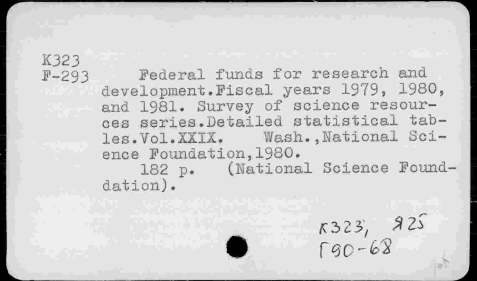 ﻿K323
F-293 Federal funds for research and development.Fiscal years 1979, 1980, and 1981. Survey of science resources series.Detailed statistical tables. Vol.XXIX. Wash.»National Science Foundation,1980.
182 p. (National Science Found-dation).